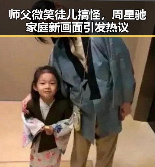 师父微笑徒儿搞怪，周星驰家庭新画面引发热议
